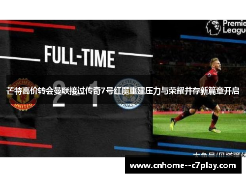 芒特高价转会曼联接过传奇7号红魔重建压力与荣耀并存新篇章开启