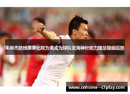 朱辰杰防线屡屡化险为夷成为球队定海神针助力国足稳固后防