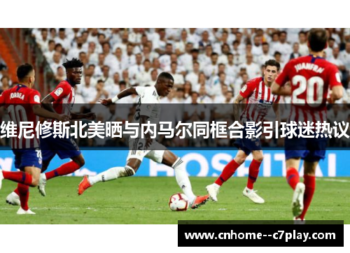维尼修斯北美晒与内马尔同框合影引球迷热议 维尼修斯北美晒与内马尔同框合影引球迷热议