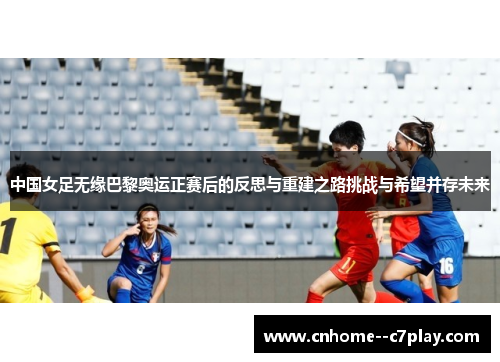 中国女足无缘巴黎奥运正赛后的反思与重建之路挑战与希望并存未来 中国女足无缘巴黎奥运正赛后的反思与重建之路挑战与希望并存未来